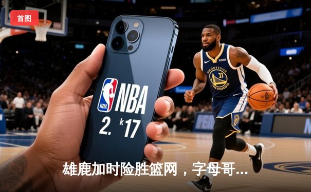雄鹿加时险胜篮网，字母哥44+14+6主宰关键时刻